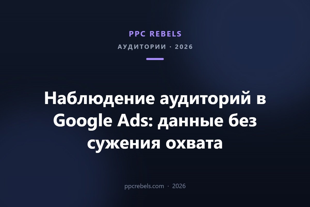 Наблюдение аудиторий в Google Ads 2026 — сбор данных без сужения охвата, PPC Rebels