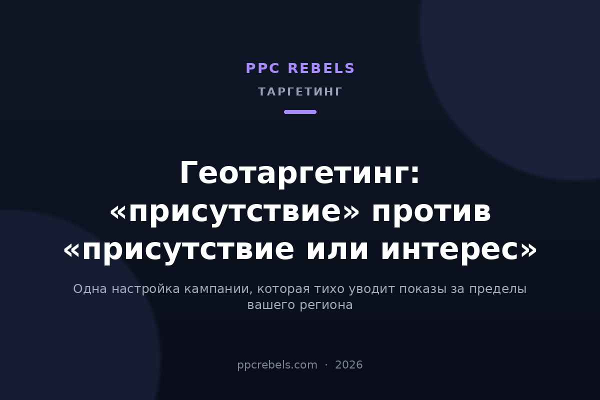 Геотаргетинг Google Ads 2026: присутствие против присутствия или интереса — материал PPC Rebels